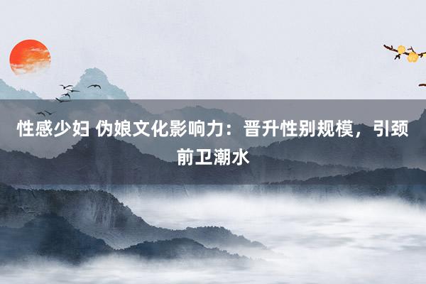 性感少妇 伪娘文化影响力：晋升性别规模，引颈前卫潮水