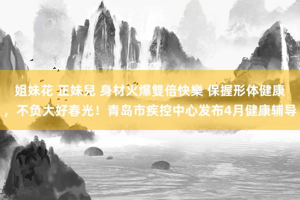 姐妹花 正妹兒 身材火爆雙倍快樂 保握形体健康，不负大好春光！青岛市疾控中心发布4月健康辅导