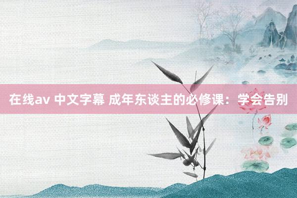 在线av 中文字幕 成年东谈主的必修课：学会告别