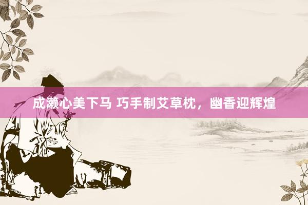 成濑心美下马 巧手制艾草枕，幽香迎辉煌