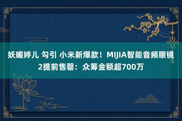 妖媚婷儿 勾引 小米新爆款！MIJIA智能音频眼镜2提前售罄：众筹金额超700万