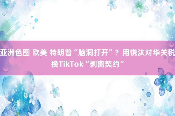 亚洲色图 欧美 特朗普“脑洞打开”？用镌汰对华关税换TikTok“剥离契约”