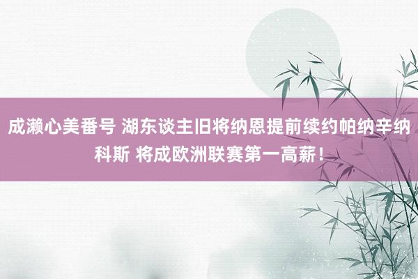 成濑心美番号 湖东谈主旧将纳恩提前续约帕纳辛纳科斯 将成欧洲联赛第一高薪！