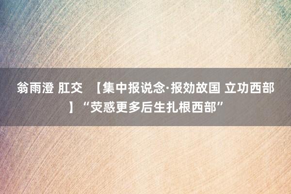 翁雨澄 肛交  【集中报说念·报効故国 立功西部】“荧惑更多后生扎根西部”