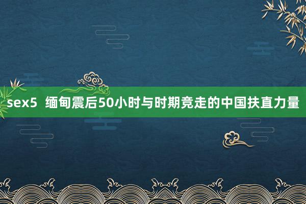 sex5  缅甸震后50小时与时期竞走的中国扶直力量