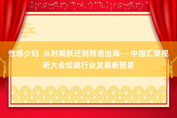 性感少妇  从时期跃迁到践诺出海——中国汇聚视听大会绘就行业发展新图景