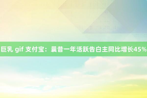 巨乳 gif 支付宝：曩昔一年活跃告白主同比增长45%