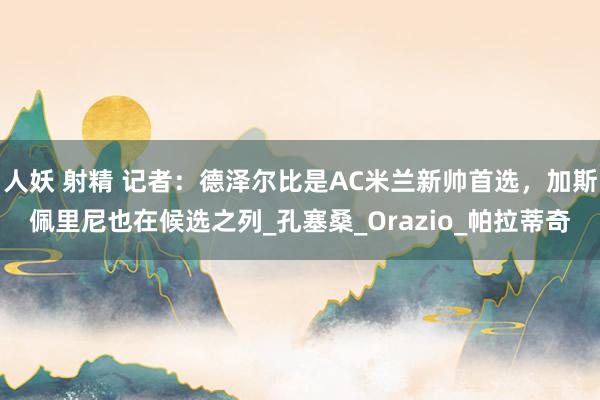 人妖 射精 记者：德泽尔比是AC米兰新帅首选，加斯佩里尼也在候选之列_孔塞桑_Orazio_帕拉蒂奇
