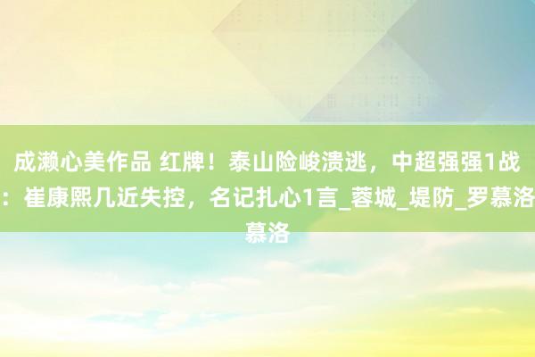 成濑心美作品 红牌！泰山险峻溃逃，中超强强1战：崔康熙几近失控，名记扎心1言_蓉城_堤防_罗慕洛