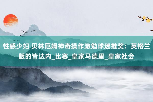 性感少妇 贝林厄姆神奇操作激勉球迷推奖：英格兰版的皆达内_比赛_皇家马德里_皇家社会