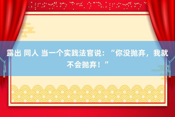 露出 同人 当一个实践法官说：“你没抛弃，我就不会抛弃！”