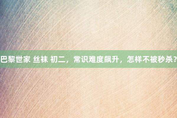 巴黎世家 丝袜 初二，常识难度飙升，怎样不被秒杀？