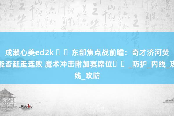 成濑心美ed2k ​​东部焦点战前瞻：奇才济河焚州能否赶走连败 魔术冲击附加赛席位​​_防护_内线_攻防
