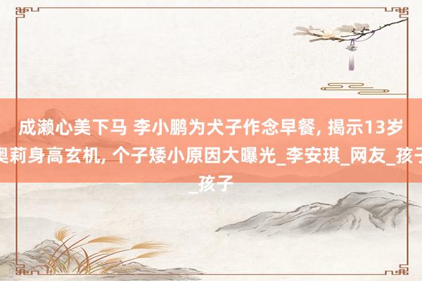 成濑心美下马 李小鹏为犬子作念早餐, 揭示13岁奥莉身高玄机, 个子矮小原因大曝光_李安琪_网友_孩子