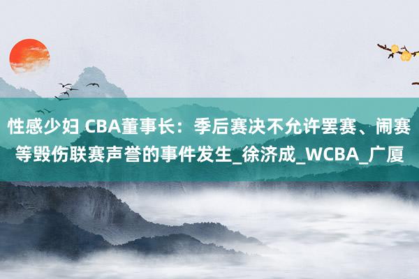 性感少妇 CBA董事长：季后赛决不允许罢赛、闹赛等毁伤联赛声誉的事件发生_徐济成_WCBA_广厦
