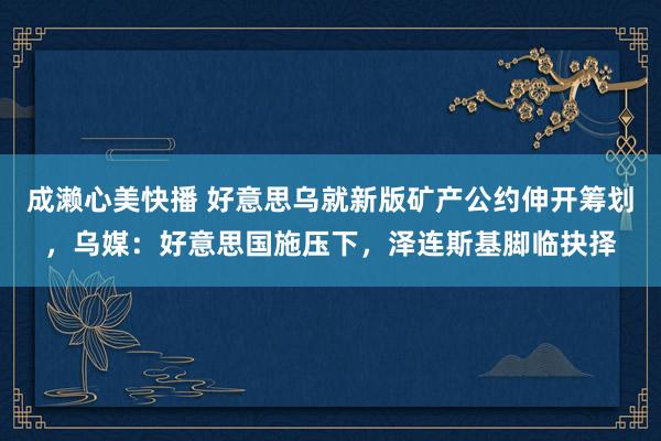 成濑心美快播 好意思乌就新版矿产公约伸开筹划，乌媒：好意思国施压下，泽连斯基脚临抉择