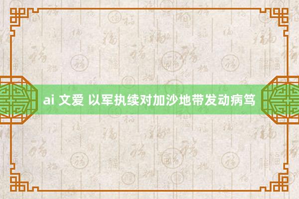ai 文爱 以军执续对加沙地带发动病笃