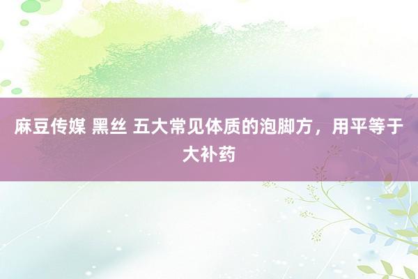 麻豆传媒 黑丝 五大常见体质的泡脚方，用平等于大补药