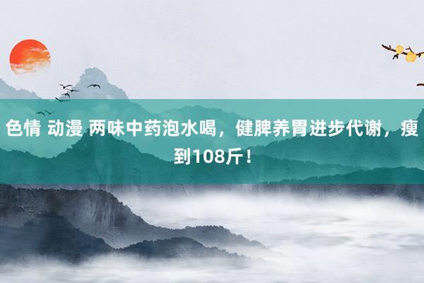 色情 动漫 两味中药泡水喝，健脾养胃进步代谢，瘦到108斤！