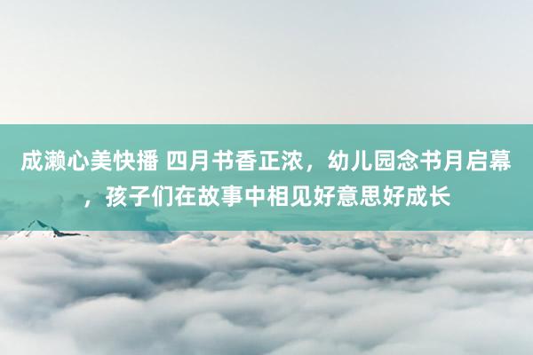 成濑心美快播 四月书香正浓，幼儿园念书月启幕，孩子们在故事中相见好意思好成长