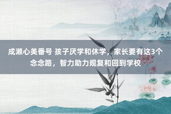 成濑心美番号 孩子厌学和休学，家长要有这3个念念路，智力助力规复和回到学校