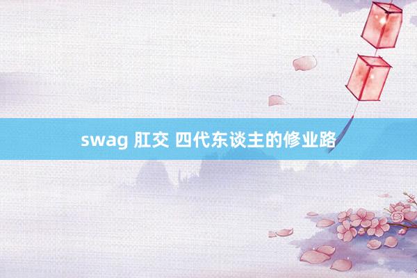 swag 肛交 四代东谈主的修业路