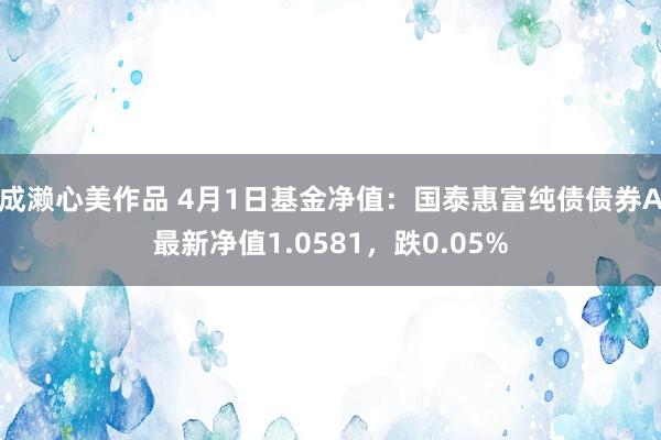 成濑心美作品 4月1日基金净值：国泰惠富纯债债券A最新净值1.0581，跌0.05%