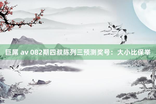 巨屌 av 082期四叔陈列三预测奖号：大小比保举