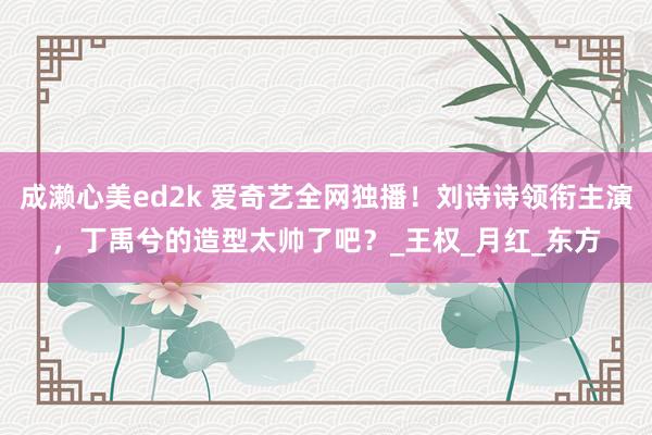 成濑心美ed2k 爱奇艺全网独播！刘诗诗领衔主演，丁禹兮的造型太帅了吧？_王权_月红_东方