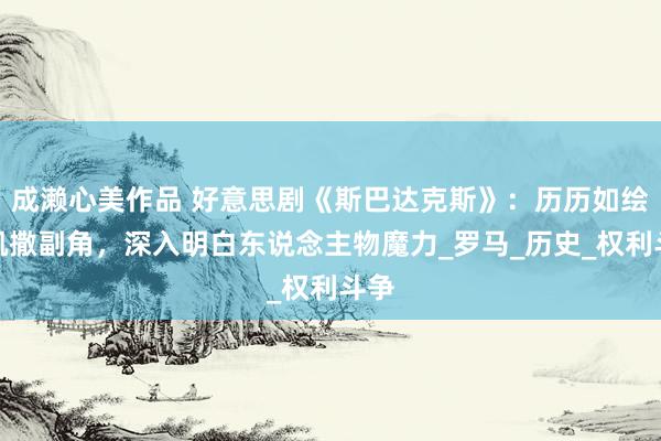 成濑心美作品 好意思剧《斯巴达克斯》：历历如绘的凯撒副角，深入明白东说念主物魔力_罗马_历史_权利斗争