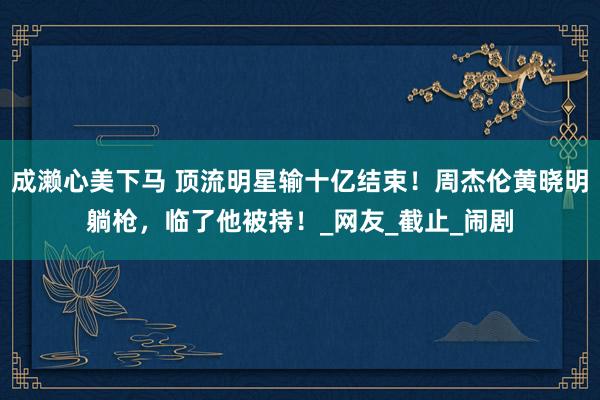 成濑心美下马 顶流明星输十亿结束！周杰伦黄晓明躺枪，临了他被持！_网友_截止_闹剧