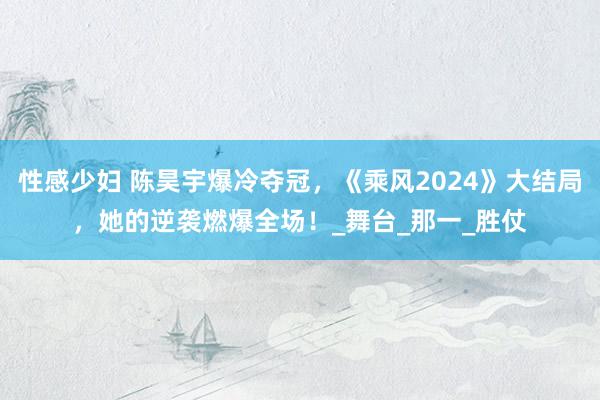 性感少妇 陈昊宇爆冷夺冠，《乘风2024》大结局，她的逆袭燃爆全场！_舞台_那一_胜仗