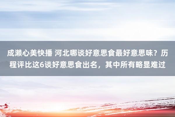 成濑心美快播 河北哪谈好意思食最好意思味？历程评比这6谈好意思食出名，其中所有略显难过