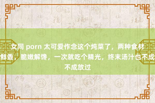 女同 porn 太可爱作念这个炖菜了，两种食材满口鲜香，脆嫩解馋，一次就吃个精光，终末汤汁也不成放过