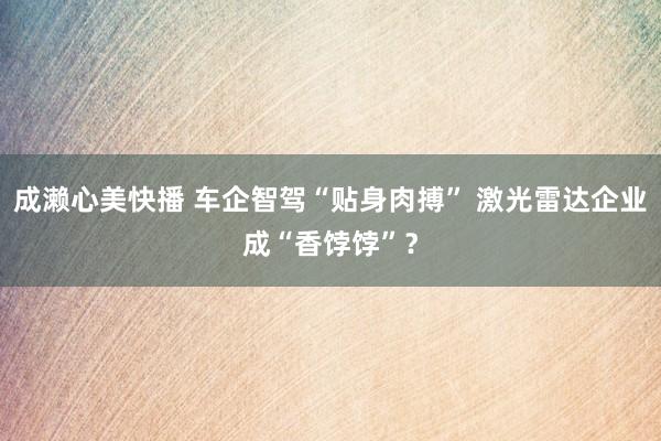 成濑心美快播 车企智驾“贴身肉搏” 激光雷达企业成“香饽饽”？