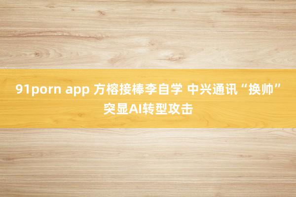 91porn app 方榕接棒李自学 中兴通讯“换帅”突显AI转型攻击