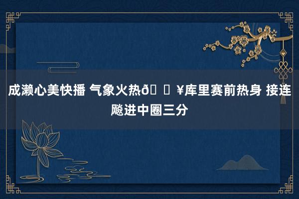 成濑心美快播 气象火热🔥库里赛前热身 接连飚进中圈三分