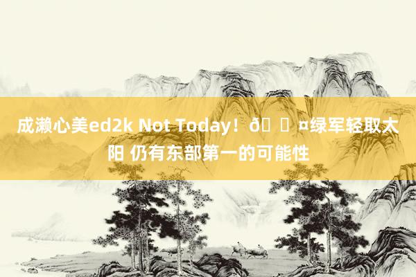成濑心美ed2k Not Today！😤绿军轻取太阳 仍有东部第一的可能性