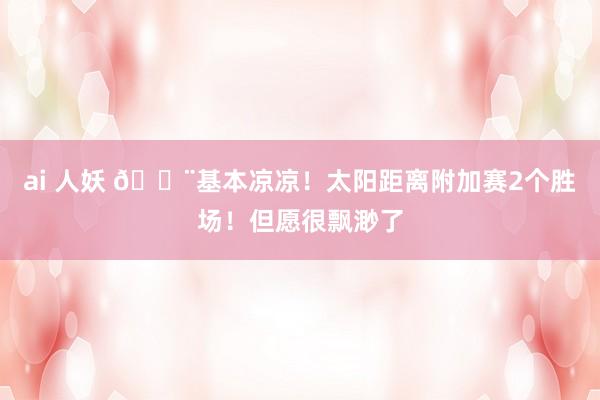 ai 人妖 🚨基本凉凉！太阳距离附加赛2个胜场！但愿很飘渺了