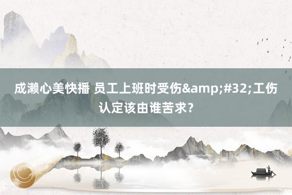 成濑心美快播 员工上班时受伤&#32;工伤认定该由谁苦求？