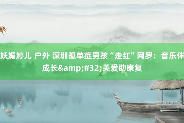 妖媚婷儿 户外 深圳孤单症男孩“走红”网罗：音乐伴成长&#32;关爱助康复