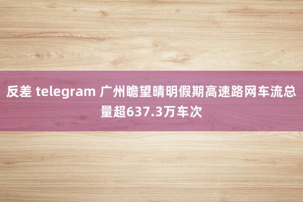 反差 telegram 广州瞻望晴明假期高速路网车流总量超637.3万车次