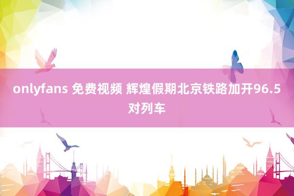 onlyfans 免费视频 辉煌假期北京铁路加开96.5对列车