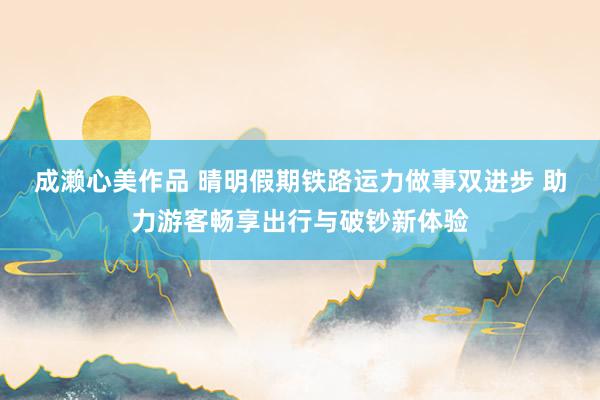 成濑心美作品 晴明假期铁路运力做事双进步 助力游客畅享出行与破钞新体验