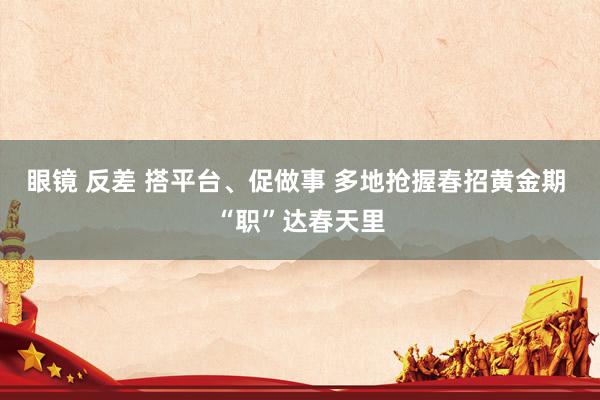 眼镜 反差 搭平台、促做事 多地抢握春招黄金期 “职”达春天里