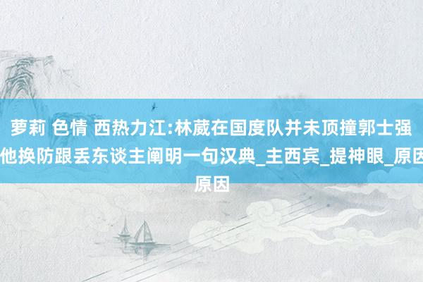 萝莉 色情 西热力江:林葳在国度队并未顶撞郭士强 他换防跟丢东谈主阐明一句汉典_主西宾_提神眼_原因