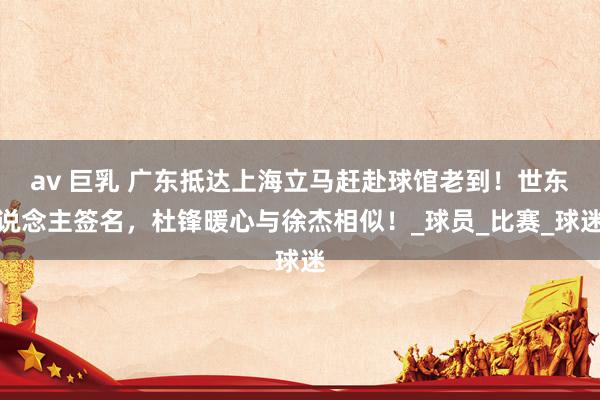 av 巨乳 广东抵达上海立马赶赴球馆老到！世东说念主签名，杜锋暖心与徐杰相似！_球员_比赛_球迷