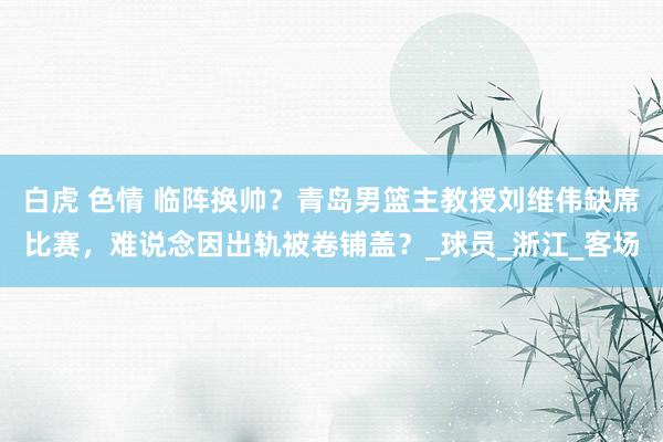 白虎 色情 临阵换帅？青岛男篮主教授刘维伟缺席比赛，难说念因出轨被卷铺盖？_球员_浙江_客场