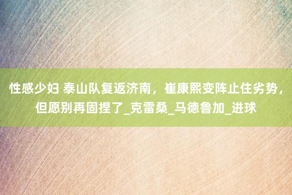 性感少妇 泰山队复返济南，崔康熙变阵止住劣势，但愿别再固捏了_克雷桑_马德鲁加_进球