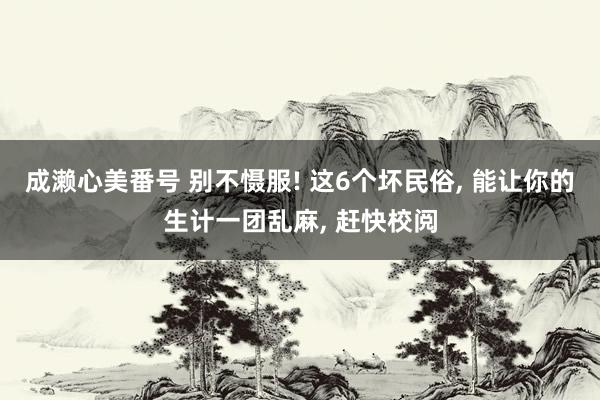成濑心美番号 别不慑服! 这6个坏民俗, 能让你的生计一团乱麻, 赶快校阅